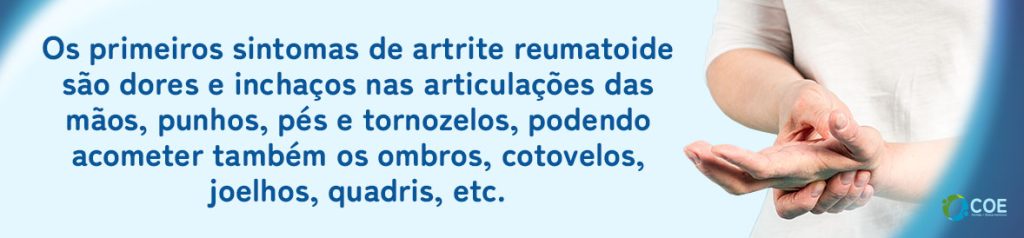 Os primeiros sintomas de artrite reumatoide são dores e inchaços nas articulações das mãos, punhos, pés e tornozelos, podendo acometer também os ombros, cotovelos,  joelhos, quadris, etc. 