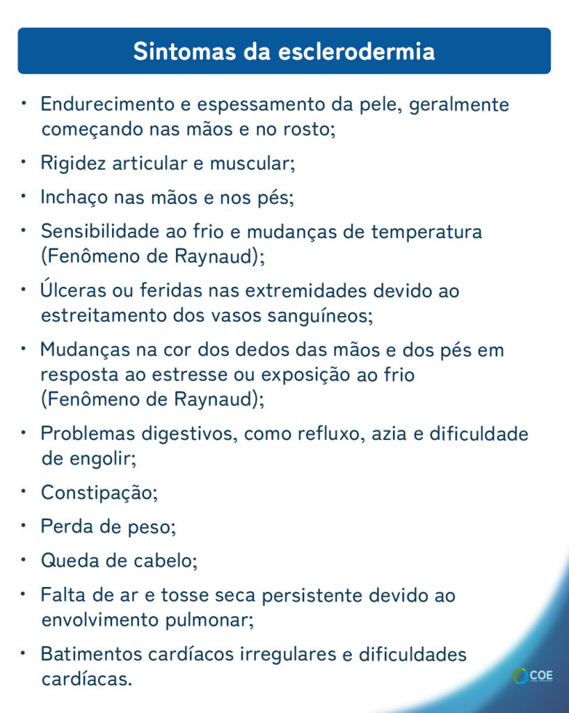 Sintomas da esclerodermia

Endurecimento e espessamento da pele, geralmente começando nas mãos e no rosto;
Rigidez articular e muscular;
Inchaço nas mãos e nos pés;
Sensibilidade ao frio e mudanças de temperatura (Fenômeno de Raynaud);
Úlceras ou feridas nas extremidades devido ao estreitamento dos vasos sanguíneos;
Mudanças na cor dos dedos das mãos e dos pés em resposta ao estresse ou exposição ao frio (Fenômeno de Raynaud);
Problemas digestivos, como refluxo, azia e dificuldade de engolir;
Constipação;
Perda de peso;
Queda de cabelo;
Falta de ar e tosse seca persistente devido ao envolvimento pulmonar;
Batimentos cardíacos irregulares e dificuldades cardíacas.