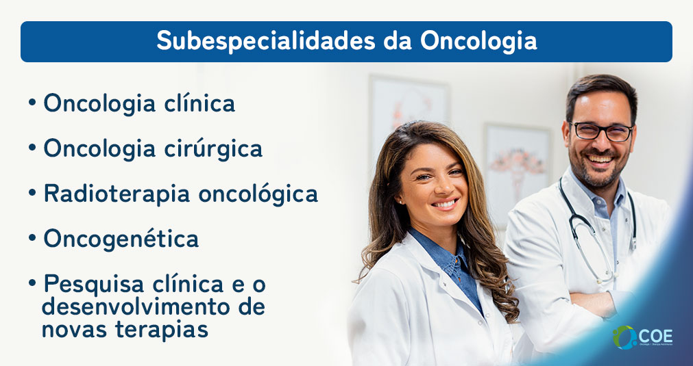 Oncologia clínica: os oncologistas clínicos são responsáveis pelo diagnóstico e tratamento de cânceres, geralmente por meio de terapias como quimioterapia, imunoterapia, terapia alvo e hormonioterapia. Eles também acompanham os pacientes oncológicos durante todo o processo de tratamento e monitoram a resposta ao tratamento;

Oncologia cirúrgica: os cirurgiões oncológicos são especialistas em realizar procedimentos cirúrgicos para o diagnóstico, estadiamento e tratamento do câncer. Eles realizam a remoção de tumores e tecidos afetados, bem como cirurgias reconstrutivas quando necessário;

Radioterapia oncológica: os radioterapeutas são responsáveis pelo uso de radiação ionizante para tratar o câncer. Eles projetam e administram tratamentos de radiação precisos, como radioterapia externa e braquiterapia, com o objetivo de destruir as células cancerígenas e preservar os tecidos saudáveis ao redor;

Oncogenética: é uma área que se concentra no estudo do risco genético de desenvolver câncer. Na oncogenética, os médicos realizam avaliações de risco, aconselhamento genético e testes genéticos para identificar mutações genéticas hereditárias associadas ao câncer.

Pesquisa clínica e o desenvolvimento de novas terapias são áreas fundamentais da oncologia, buscando constantemente avanços no combate ao câncer e na melhoria da qualidade de vida dos pacientes.